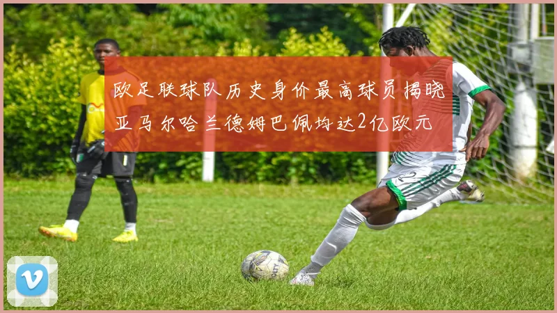 欧足联球队历史身价最高球员揭晓亚马尔哈兰德姆巴佩均达2亿欧元