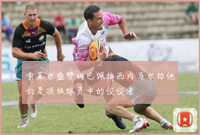 索莱尔盛赞姆巴佩梅西内马尔称他们是顶级球员中的佼佼者