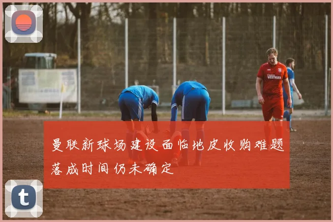 曼联新球场建设面临地皮收购难题落成时间仍未确定