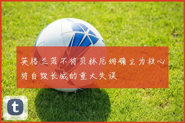 英格兰若不将贝林厄姆确立为核心将自毁长城的重大失误