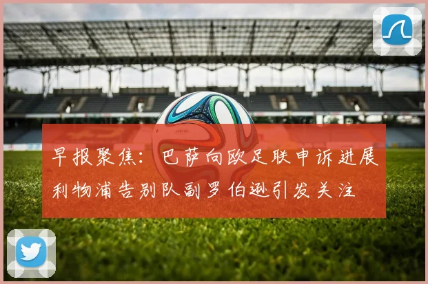 早报聚焦：巴萨向欧足联申诉进展利物浦告别队副罗伯逊引发关注