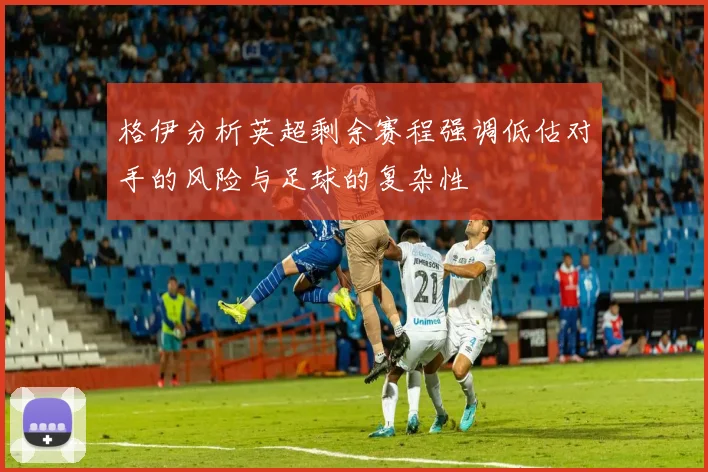 格伊分析英超剩余赛程强调低估对手的风险与足球的复杂性