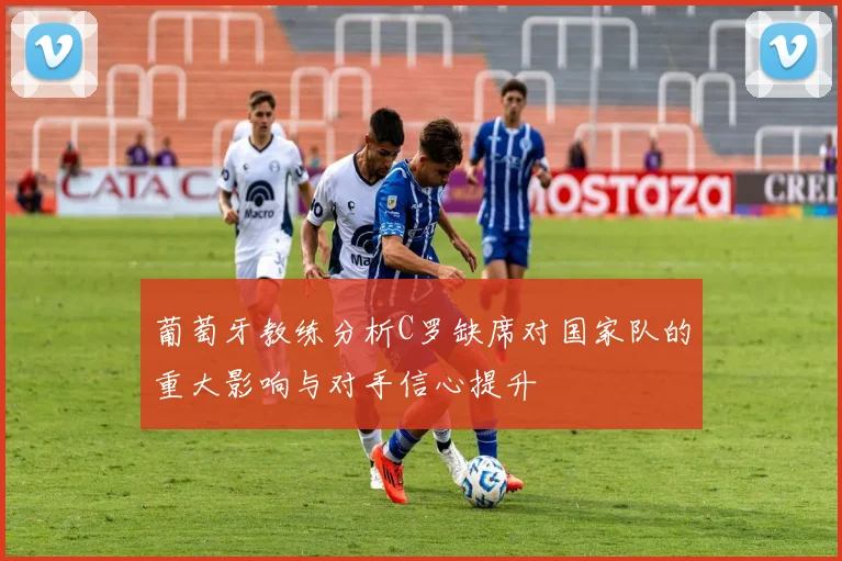 葡萄牙教练分析C罗缺席对国家队的重大影响与对手信心提升