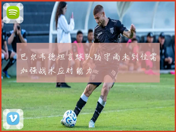 巴尔韦德坦言球队防守尚未到位需加强战术应对能力