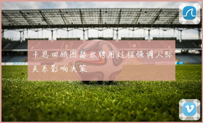 卡恩回顾图赫尔聘用过程强调人际关系影响决策