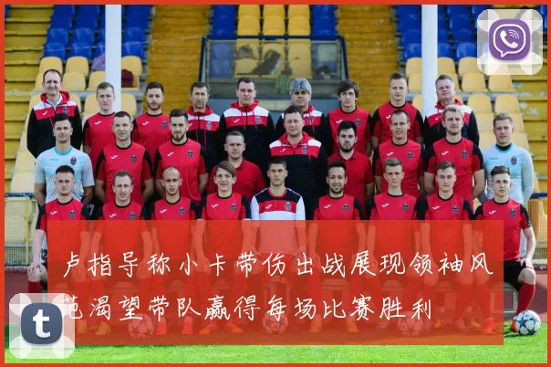 卢指导称小卡带伤出战展现领袖风范渴望带队赢得每场比赛胜利