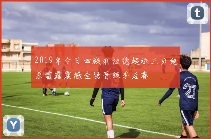 2019年今日回顾利拉德超远三分绝杀雷霆震撼全场晋级季后赛