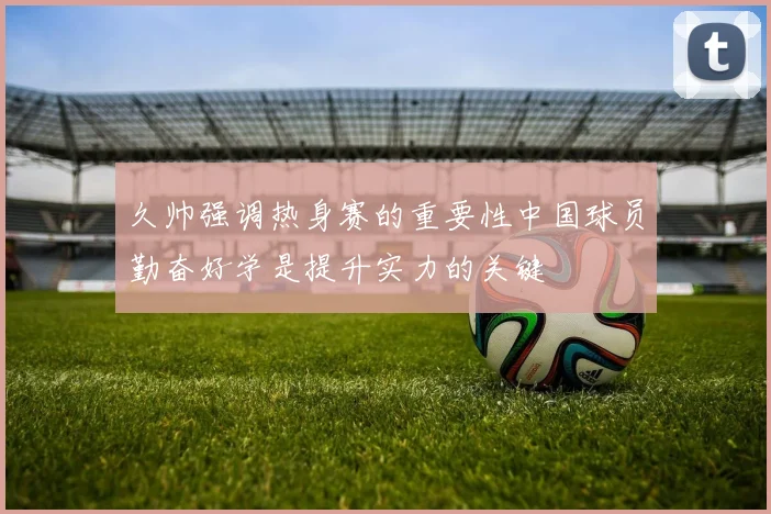 久帅强调热身赛的重要性中国球员勤奋好学是提升实力的关键