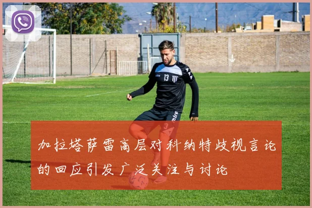 加拉塔萨雷高层对科纳特歧视言论的回应引发广泛关注与讨论