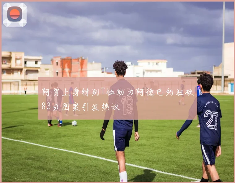 阿贾上身特别T恤助力阿德巴约狂砍83分图案引发热议