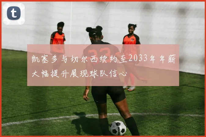 凯塞多与切尔西续约至2033年年薪大幅提升展现球队信心