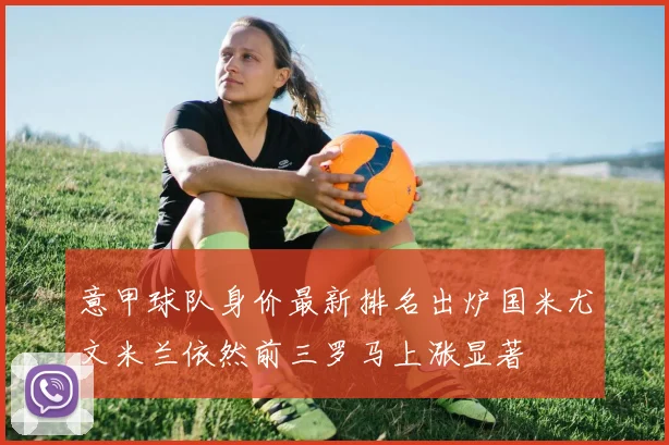 意甲球队身价最新排名出炉国米尤文米兰依然前三罗马上涨显著