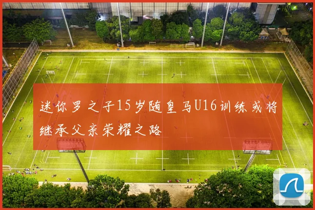 迷你罗之子15岁随皇马U16训练或将继承父亲荣耀之路