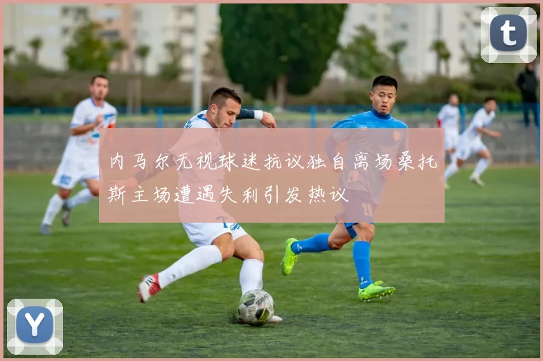 内马尔无视球迷抗议独自离场桑托斯主场遭遇失利引发热议