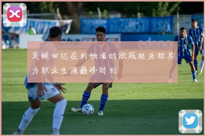 莫顿回忆在利物浦的欧冠经历称其为职业生涯巅峰时刻