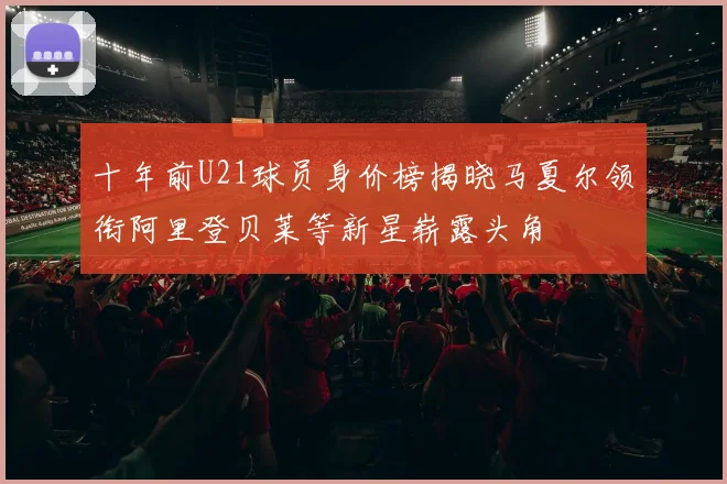 十年前U21球员身价榜揭晓马夏尔领衔阿里登贝莱等新星崭露头角