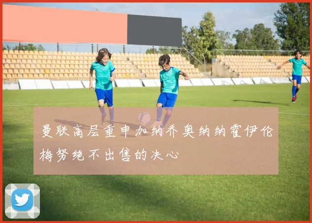曼联高层重申加纳乔奥纳纳霍伊伦梅努绝不出售的决心