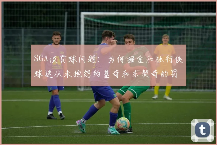 SGA谈罚球问题：为何掘金和独行侠球迷从未抱怨约基奇和东契奇的罚球表现