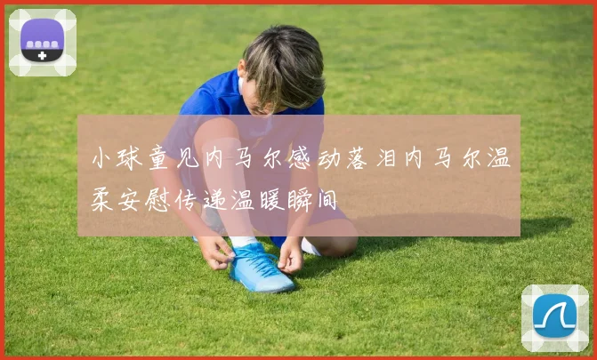 小球童见内马尔感动落泪内马尔温柔安慰传递温暖瞬间