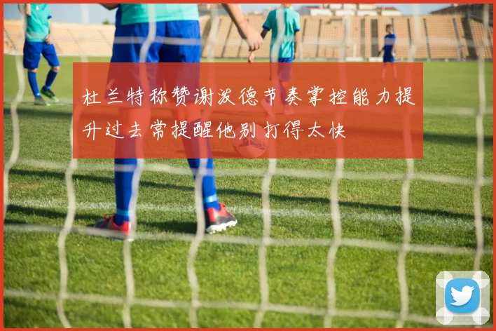 杜兰特称赞谢泼德节奏掌控能力提升过去常提醒他别打得太快