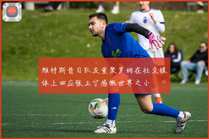 维特斯昔日队友重聚罗姆在社交媒体上回应张玉宁感慨世界之小