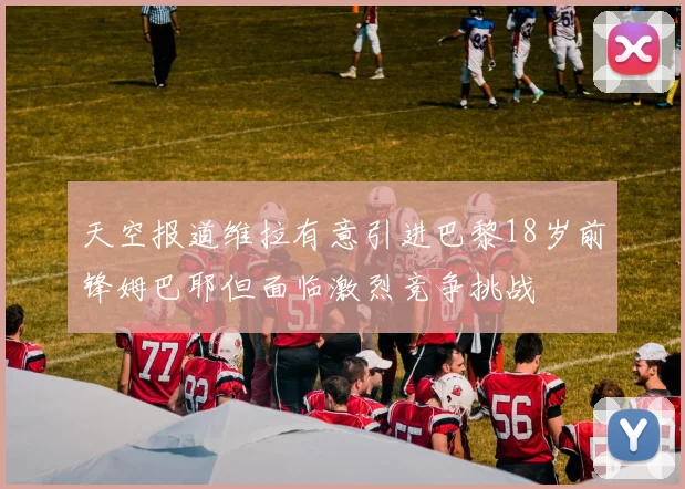 天空报道维拉有意引进巴黎18岁前锋姆巴耶但面临激烈竞争挑战