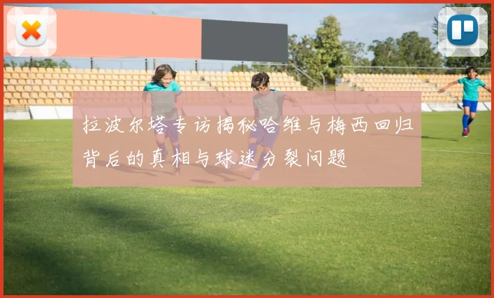 拉波尔塔专访揭秘哈维与梅西回归背后的真相与球迷分裂问题