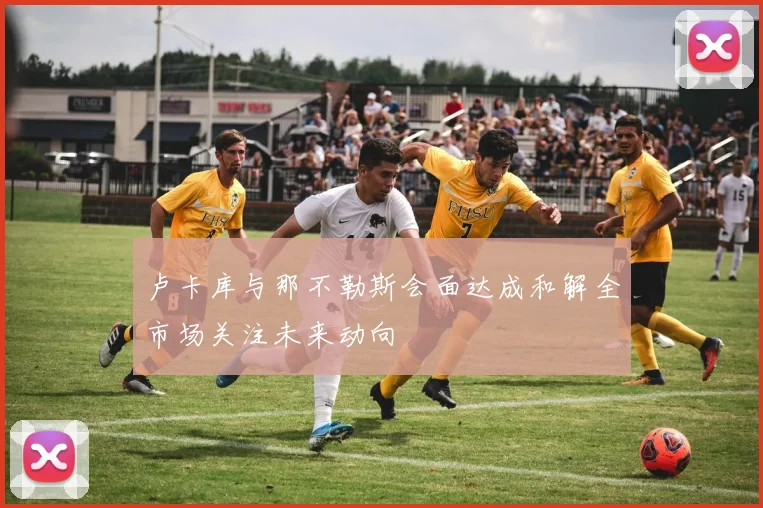 卢卡库与那不勒斯会面达成和解全市场关注未来动向