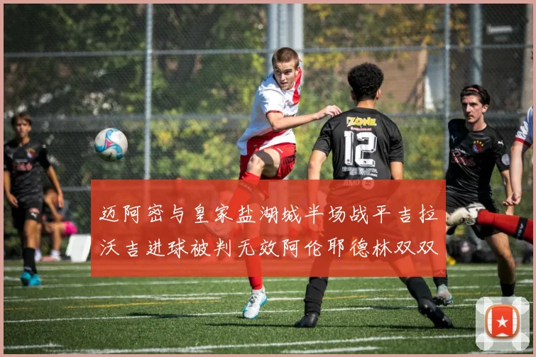 迈阿密与皇家盐湖城半场战平吉拉沃吉进球被判无效阿伦耶德林双双染黄