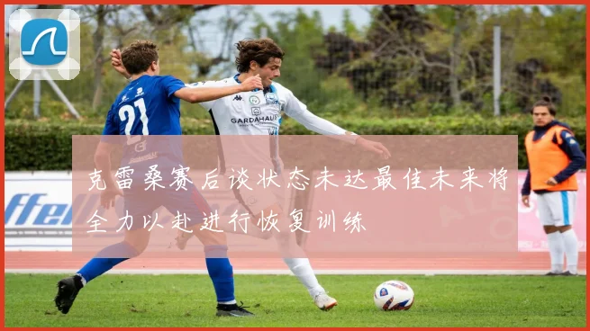克雷桑赛后谈状态未达最佳未来将全力以赴进行恢复训练