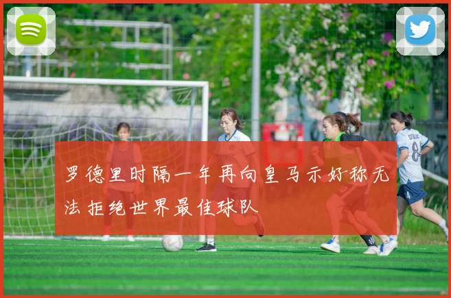 罗德里时隔一年再向皇马示好称无法拒绝世界最佳球队