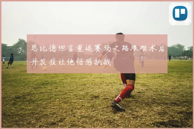 恩比德坦言重返赛场之路艰难术后并发症让他倍感挑战