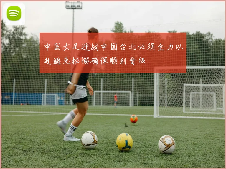 中国女足迎战中国台北必须全力以赴避免松懈确保顺利晋级