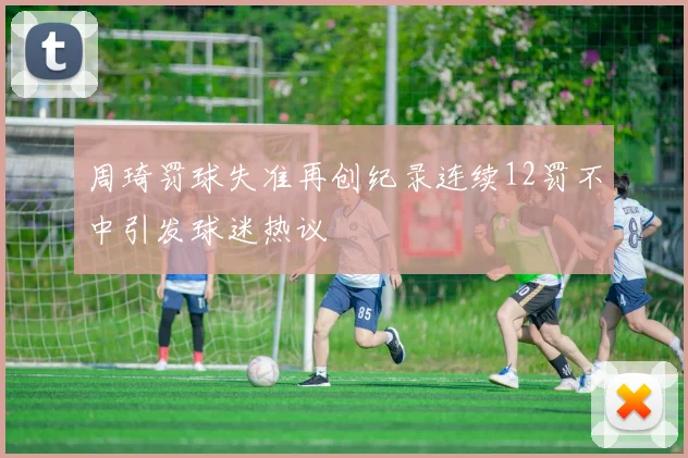 周琦罚球失准再创纪录连续12罚不中引发球迷热议