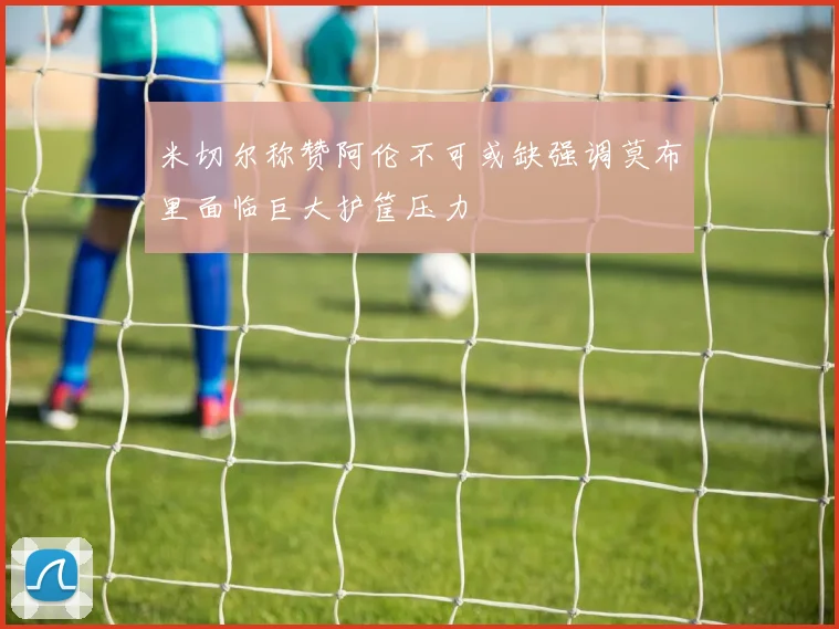 米切尔称赞阿伦不可或缺强调莫布里面临巨大护筐压力