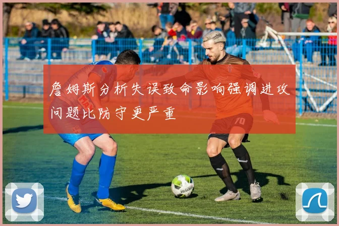 詹姆斯分析失误致命影响强调进攻问题比防守更严重